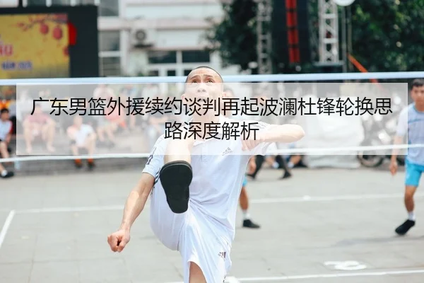 广东男篮外援续约谈判再起波澜杜锋轮换思路深度解析