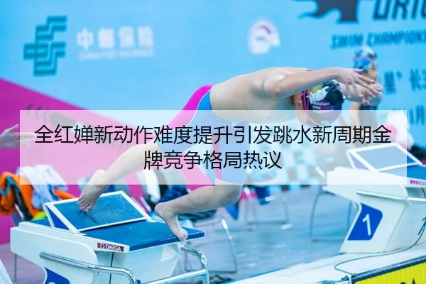 全红婵新动作难度提升引发跳水新周期金牌竞争格局热议