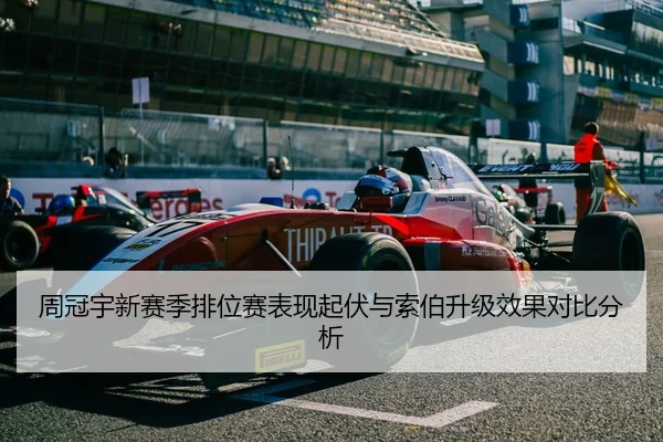 周冠宇新赛季排位赛表现起伏与索伯升级效果对比分析